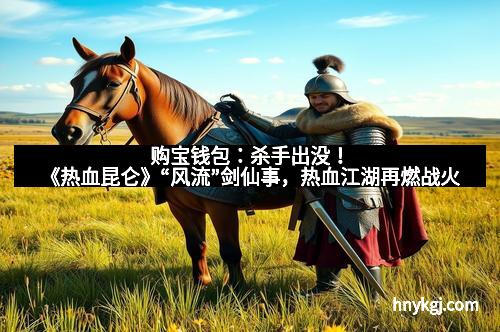 购宝钱包：杀手出没！《热血昆仑》“风流”剑仙事，热血江湖再燃战火